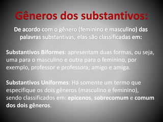 Gêneros dos substantivos:
Substantivos Biformes: apresentam duas formas, ou seja,
uma para o masculino e outra para o feminino, por
exemplo, professor e professora; amigo e amiga.
Substantivos Uniformes: Há somente um termo que
especifique os dois gêneros (masculino e feminino),
sendo classificados em: epicenos, sobrecomum e comum
dos dois gêneros.
 