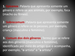 1. Epicenos: Palavra que apresenta somente um
gênero e refere-se aos animais, por exemplo, foca
(macho ou fêmea).
2. Sobrecomum: Palavra que apresenta somente
um gênero e refere-se às pessoas, por exemplo,
criança (masculino e feminino).
3. Comum dos dois gêneros: Termo que se refere
aos dois gêneros (masculino e feminino),
identificado por meio do artigo que o acompanha,
por exemplo, "o artista" e "a artista".
 