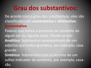 Grau dos substantivos:
De acordo com o grau dos substantivos, eles são
classificados em aumentativo e diminutivo:
Aumentativo
Palavra que indica o aumento do tamanho de
algum ser ou alguma coisa. Divide-se em:
Analítico: Substantivo acompanhado de um
adjetivo que indica grandeza, por exemplo, casa
grande.
Sintético: Substantivo com acréscimo de um
sufixo indicador de aumento, por exemplo, casa-
rão.
 