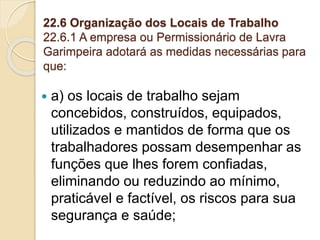 22.6 Organização dos Locais de Trabalho
22.6.1 A empresa ou Permissionário de Lavra
Garimpeira adotará as medidas necessárias para
que:
 a) os locais de trabalho sejam
concebidos, construídos, equipados,
utilizados e mantidos de forma que os
trabalhadores possam desempenhar as
funções que lhes forem confiadas,
eliminando ou reduzindo ao mínimo,
praticável e factível, os riscos para sua
segurança e saúde;
 