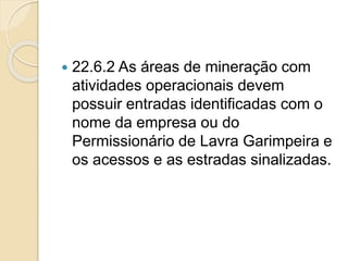  22.6.2 As áreas de mineração com
atividades operacionais devem
possuir entradas identificadas com o
nome da empresa ou do
Permissionário de Lavra Garimpeira e
os acessos e as estradas sinalizadas.
 