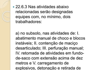  22.6.3 Nas atividades abaixo
relacionadas serão designadas
equipes com, no mínimo, dois
trabalhadores:
a) no subsolo, nas atividades de: I.
abatimento manual de choco e blocos
instáveis; II. contenção de maciço
desarticulado; III. perfuração manual;
IV. retomada de atividades em fundo-
de-saco com extensão acima de dez
metros e V. carregamento de
explosivos, detonação e retirada de
 
