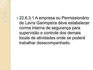  22.6.3.1 A empresa ou Permissionário
de Lavra Garimpeira deve estabelecer
norma interna de segurança para
supervisão e controle dos demais
locais de atividades onde se poderá
trabalhar desacompanhado.
 