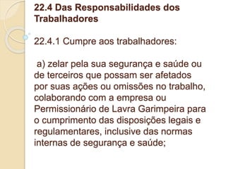 22.4 Das Responsabilidades dos
Trabalhadores
22.4.1 Cumpre aos trabalhadores:
a) zelar pela sua segurança e saúde ou
de terceiros que possam ser afetados
por suas ações ou omissões no trabalho,
colaborando com a empresa ou
Permissionário de Lavra Garimpeira para
o cumprimento das disposições legais e
regulamentares, inclusive das normas
internas de segurança e saúde;
 