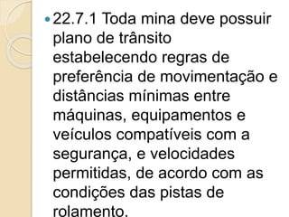 22.7.1 Toda mina deve possuir
plano de trânsito
estabelecendo regras de
preferência de movimentação e
distâncias mínimas entre
máquinas, equipamentos e
veículos compatíveis com a
segurança, e velocidades
permitidas, de acordo com as
condições das pistas de
rolamento.
 