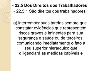  22.5 Dos Direitos dos Trabalhadores
 22.5.1 São direitos dos trabalhadores
a) interromper suas tarefas sempre que
constatar evidências que representem
riscos graves e iminentes para sua
segurança e saúde ou de terceiros,
comunicando imediatamente o fato a
seu superior hierárquico que
diligenciará as medidas cabíveis e
 