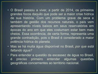 • O Brasil passou a viver, a partir de 2014, os primeiros
grandes focos daquilo que pode ser a maior crise hídrica
de sua história. Com um problema grave de seca e
também de gestão dos recursos naturais, o país vem
apresentando níveis baixos em seus reservatórios em
épocas do ano em que eles costumam estar bem mais
cheios. Essa ocorrência, de certa forma, representa uma
grande contradição, pois o Brasil é considerado a maior
potência hídrica do planeta.
• Mas se há muita água disponível no Brasil, por que está
faltando água?
• Para entender a questão da escassez de água no Brasil,
é preciso primeiro entender algumas questões
geográficas concernentes ao território nacional.
 
