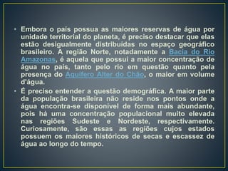 • Embora o país possua as maiores reservas de água por
unidade territorial do planeta, é preciso destacar que elas
estão desigualmente distribuídas no espaço geográfico
brasileiro. A região Norte, notadamente a Bacia do Rio
Amazonas, é aquela que possui a maior concentração de
água no país, tanto pelo rio em questão quanto pela
presença do Aquífero Alter do Chão, o maior em volume
d'água.
• É preciso entender a questão demográfica. A maior parte
da população brasileira não reside nos pontos onde a
água encontra-se disponível de forma mais abundante,
pois há uma concentração populacional muito elevada
nas regiões Sudeste e Nordeste, respectivamente.
Curiosamente, são essas as regiões cujos estados
possuem os maiores históricos de secas e escassez de
água ao longo do tempo.
 