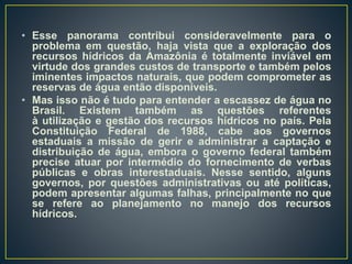• Esse panorama contribui consideravelmente para o
problema em questão, haja vista que a exploração dos
recursos hídricos da Amazônia é totalmente inviável em
virtude dos grandes custos de transporte e também pelos
iminentes impactos naturais, que podem comprometer as
reservas de água então disponíveis.
• Mas isso não é tudo para entender a escassez de água no
Brasil. Existem também as questões referentes
à utilização e gestão dos recursos hídricos no país. Pela
Constituição Federal de 1988, cabe aos governos
estaduais a missão de gerir e administrar a captação e
distribuição de água, embora o governo federal também
precise atuar por intermédio do fornecimento de verbas
públicas e obras interestaduais. Nesse sentido, alguns
governos, por questões administrativas ou até políticas,
podem apresentar algumas falhas, principalmente no que
se refere ao planejamento no manejo dos recursos
hídricos.
 