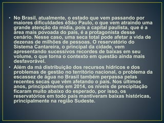 • No Brasil, atualmente, o estado que vem passando por
maiores dificuldades éSão Paulo, o que vem atraindo uma
grande atenção da mídia, pois a capital paulista, que é a
área mais povoada do país, é a protagonista desse
cenário. Nesse caso, uma seca total pode afetar a vida de
dezenas de milhões de pessoas. O reservatório do
Sistema Cantareira, o principal da cidade, vem
apresentando sucessivos recordes de baixas em seu
volume, o que torna o contexto em questão ainda mais
desfavorável.
• Além da má distribuição dos recursos hídricos e dos
problemas de gestão no território nacional, o problema da
escassez de água no Brasil também perpassa pelas
recentes secas que vêm afetando o país. Nos últimos
anos, principalmente em 2014, os níveis de precipitação
ficaram muito abaixo do esperado, por isso, os
reservatórios em todo país mantiveram baixas históricas,
principalmente na região Sudeste.
 