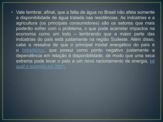 • Vale lembrar, afinal, que a falta de água no Brasil não afeta somente
a disponibilidade de água tratada nas residências. As indústrias e a
agricultura (os principais consumidores) são os setores que mais
poderão sofrer com o problema, o que pode acarretar impactos na
economia como um todo – lembrando que a maior parte das
indústrias do país está justamente na região Sudeste. Além disso,
cabe a ressalva de que o principal modal energético do país é
o hidrelétrico, que possui como ponto negativo justamente a
dependência em relação à disponibilidade, de modo que uma seca
extrema pode levar o país a um novo racionamento de energia, tal
qual o ocorrido em 2001.
 