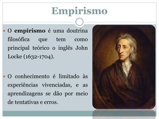 Empirismo
 O empirismo é uma doutrina
filosófica que tem como
principal teórico o inglês John
Locke (1632-1704).
 O conhecimento é limitado às
experiências vivenciadas, e as
aprendizagens se dão por meio
de tentativas e erros.
 