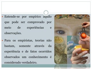  Entende-se por empírico aquilo
que pode ser comprovado por
meio de experiências e
observações.
 Para os empiristas, teorias não
bastam, somente através da
experiência e de fatos ocorridos
observados um conhecimento é
considerado verdadeiro.
 