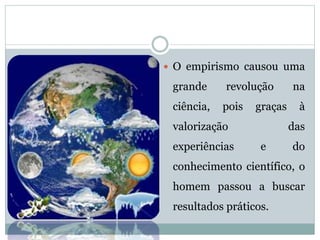  O empirismo causou uma
grande revolução na
ciência, pois graças à
valorização das
experiências e do
conhecimento científico, o
homem passou a buscar
resultados práticos.
 