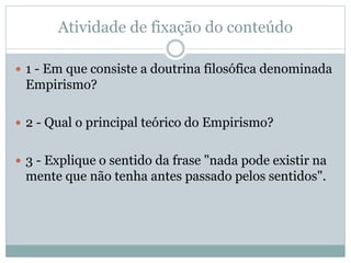 Atividade de fixação do conteúdo
 1 - Em que consiste a doutrina filosófica denominada
Empirismo?
 2 - Qual o principal teórico do Empirismo?
 3 - Explique o sentido da frase "nada pode existir na
mente que não tenha antes passado pelos sentidos".
 