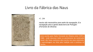 Livro da Fábrica das Naus
Livro escrito pelo Padre Fernando de Oliveira entre 1570 e
1580, onde descreve todos os pormenores da construção
naval; não havia nenhuma obra escrita nos anos anteriores,
a aprendizagem era feita pela tradição oral e contínua na
família.
«(…)os
nauios são necessários pera aarte da nauegação, & a
nauegação pera a gente desta terra de Portugal»
(Fernando de Oliveira)
 