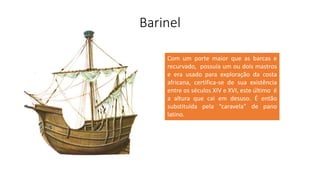 Barinel
Com um porte maior que as barcas e
recurvado, possuía um ou dois mastros
e era usado para exploração da costa
africana, certifica-se de sua existência
entre os séculos XIV e XVI, este último é
a altura que cai em desuso. É então
substituída pela “caravela” de pano
latino.
 