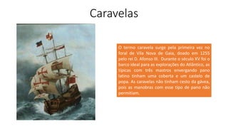 Caravelas
O termo caravela surge pela primeira vez no
foral de Vila Nova de Gaia, doado em 1255
pelo rei D. Afonso III. Durante o século XV foi o
barco ideal para as explorações do Atlântico, as
típicas com três mastros envergando pano
latino tinham uma coberta e um castelo de
popa. As caravelas não tinham cesto da gávea,
pois as manobras com esse tipo de pano não
permitiam.
 