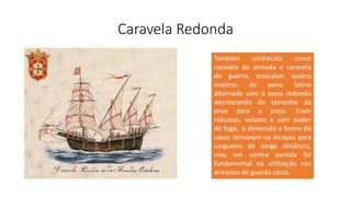 Caravela Redonda
Também conhecida como
caravela de armada e caravela
de guerra, possuíam quatro
mastros de pano latino
alternado com o pano redondo
decrescendo de tamanho da
proa para a popa. Eram
robustas, velozes e com poder
de fogo, a dimensão e forma do
casco tornavam-na incapaz para
cargueiro de longa distância,
mas em contra partida foi
fundamental na utilização nas
armadas de guarda costa.
 