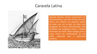Caravela Latina
Segundo algumas crônicas apareceram nos
descobrimentos, com dois mastros de pano
latino, uma coberta, um pequeno castelo
de popa com um só piso era ideal para
navegação em mares desconhecidos pela
facilidade que progredia contra o sentido
dominante do vento. Podia navegar junto a
costa, entrar em embocaduras de rios
enfim, adequada para a exploração
marítima.
 
