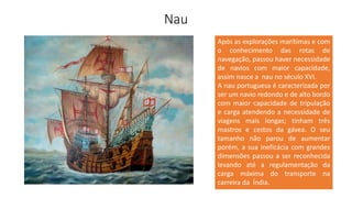 Nau
Após as explorações marítimas e com
o conhecimento das rotas de
navegação, passou haver necessidade
de navios com maior capacidade,
assim nasce a nau no século XVI.
A nau portuguesa é caracterizada por
ser um navio redondo e de alto bordo
com maior capacidade de tripulação
e carga atendendo a necessidade de
viagens mais longas; tinham três
mastros e cestos da gávea. O seu
tamanho não parou de aumentar
porém, a sua ineficácia com grandes
dimensões passou a ser reconhecida
levando até a regulamentação da
carga máxima do transporte na
carreira da Índia.
 