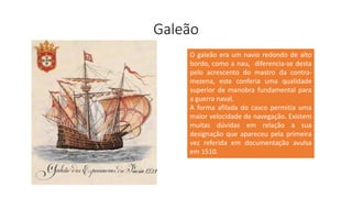 Galeão
O galeão era um navio redondo de alto
bordo, como a nau, diferencia-se desta
pelo acrescento do mastro da contra-
mezena, este conferia uma qualidade
superior de manobra fundamental para
a guerra naval.
A forma afilada do casco permitia uma
maior velocidade de navegação. Existem
muitas dúvidas em relação a sua
designação que apareceu pela primeira
vez referida em documentação avulsa
em 1510.
 