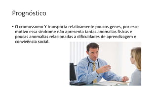 Prognóstico
• O cromossomo Y transporta relativamente poucos genes, por esse
motivo essa síndrome não apresenta tantas anomalias físicas e
poucas anomalias relacionadas a dificuldades de aprendizagem e
convivência social.
 