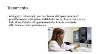 Tratamento
• A triagem e intervenção precoce, fonoaudiólogo e tratamento
psicológico para desenvolver habilidades sociais fazem com que os
indivíduos afetados ultrapassem mais facilmente eventuais
dificuldades criadas pela doença.
 
