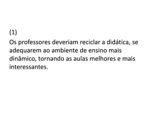 (1)
Os professores deveriam reciclar a didática, se
adequarem ao ambiente de ensino mais
dinâmico, tornando as aulas melhores e mais
interessantes.
 