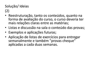 Solução/ Ideias
(2)
• Reestruturação, tanto os conteúdos, quanto na
forma de avaliação do curso, o curso deveria ter
mais relações claras entre as matérias;
• Listas e discussão na sala o conteúdo das provas;
• Exemplos e aplicações futuras;
• Aplicação de listas de exercícios para entregar
semanalmente e também "provas cheque"
aplicadas a cada duas semanas.
 
