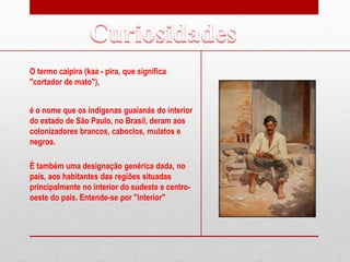 O termo caipira (kaa - pira, que significa
"cortador de mato"),
é o nome que os indígenas guaianás do interior
do estado de São Paulo, no Brasil, deram aos
colonizadores brancos, caboclos, mulatos e
negros.
É também uma designação genérica dada, no
país, aos habitantes das regiões situadas
principalmente no interior do sudeste e centro-
oeste do país. Entende-se por "interior"
 