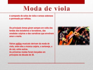 Vários estilos musicais derivam da moda de
viola, entre eles a música caipira, a sertaneja, a
de raiz, entre outras.
As primeiras modas foram lançadas em
princípios da década de 30.
é composto de solos de viola e versos extensos
e permeado por refrãos.
Os principais temas giram sempre em volta das
lendas dos boiadeiros e lavradores, das
anedotas caipiras e das narrativas que envolvem
amor e morte.
 