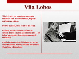 Villa Lobos foi um importante compositor
brasileiro, além de instrumentista, regente e
professor de música.
Durante sua vida, criou cerca de mil obras.
Cirandas, choros, sinfonias, música de
câmara, óperas e outros gêneros musicais — em
tudo o que compôs, imprimiu uma marca de
brasilidade.
A maioria dessas obras foi feita para crianças,
como Brinquedo de roda, Petizada, Histórias da
Carochinha e Cirandinhas
 