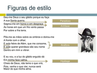 Figuras de estilo
Deu-me Deus o seu gládio porque eu faça
A sua Santa guerra.
Sagrou-me em honra e em desgraça
Às horas em que um frio vento passa
Por sobre a fria terra.
Pôs-me as mãos sobre os ombros e doirou-me
A fronte com o olhar;
E esta febre de Além, que me consome,
E este querer grandeza são seu nome
Dentro em mim a vibrar.
E eu vou, e a luz do gládio erguido dá
Em minha face calma.
Cheio de Deus, não temo o que virá,
Pois, venha o que vier, nunca será
Maior do que minha alma.
 