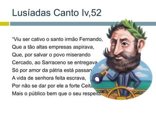 Lusíadas Canto Iv,52
“Viu ser cativo o santo irmão Fernando,
Que a tão altas empresas aspirava,
Que, por salvar o povo miserando
Cercado, ao Sarraceno se entregava.
Só por amor da pátria está passando
A vida de senhora feita escrava,
Por não se dar por ele a forte Ceita:
Mais o público bem que o seu respeita.”
 