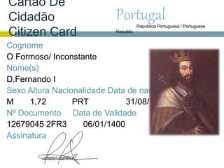 Cartão De
Cidadão
Citizen Card
Cognome
O Formoso/ Inconstante
Nome(s)
D.Fernando I
Sexo Altura Nacionalidade Data de nascimento
M 1,72 PRT 31/08/1345
Nº Documento Data de Validade
12679045 2FR3 06/01/1400
Assinatura
PortugalRépublica Portuguesa / Portuguese
Republic
 