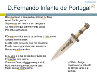 D.Fernando Infante de Portugal
Deu-me Deus o seu gládio₁ porque eu faça
A sua Santa guerra.
Sagrou-me em honra e em desgraça
Às horas em que um frio vento passa
Por sobre a fria terra.
Pôs-me as mãos sobre os ombros e doirou-me
A fronte com o olhar;
E esta febre de Além, que me consome,
E este querer grandeza são seu nome
Dentro em mim a vibrar.
E eu vou, e a luz do gládio erguido dá
Em minha face calma.
Cheio de Deus, não temo o que virá,
Pois, venha o que vier, nunca será
Maior do que minha alma.
₁ Gládio: Antiga
espada curta, robusta,
de lâmina larga e 2
gumes.
http://www.tabacaria.com.p
t/mensagem/Brazao/dferna
ndo.mp3
 