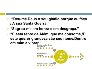 “Deu-me Deus o seu gládio porque eu faça
/ A sua Santa Guerra.”
 “Sagrou-me em honra e em desgraça.”
 “E esta febre de Além, que me consome,/E
este querer grandeza são seu nome/Dentro
em mim a vibrar.”
"Febre
de
Álem"
Desejo, sonho- ânsia
do Absoluto
Predestinação
do herói
Impele o herói à acção
 