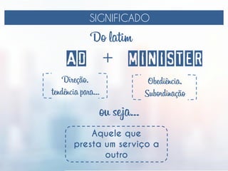 SIGNIFICADO
AD MINISTER
Do latim
+
Direção,
tendência para...
Obediência,
Subordinação
ou seja...
Aquele que
presta um serviço a
outro
 