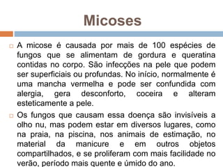 Micoses
 A micose é causada por mais de 100 espécies de
fungos que se alimentam de gordura e queratina
contidas no corpo. São infecções na pele que podem
ser superficiais ou profundas. No início, normalmente é
uma mancha vermelha e pode ser confundida com
alergia, gera desconforto, coceira e alteram
esteticamente a pele.
 Os fungos que causam essa doença são invisíveis a
olho nu, mas podem estar em diversos lugares, como
na praia, na piscina, nos animais de estimação, no
material da manicure e em outros objetos
compartilhados, e se proliferam com mais facilidade no
verão, período mais quente e úmido do ano.
 