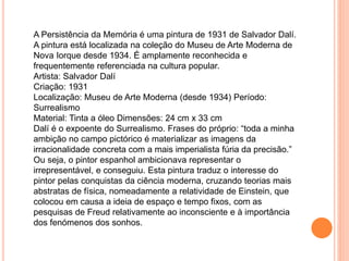 A Persistência da Memória é uma pintura de 1931 de Salvador Dalí.
A pintura está localizada na coleção do Museu de Arte Moderna de
Nova Iorque desde 1934. É amplamente reconhecida e
frequentemente referenciada na cultura popular.
Artista: Salvador Dalí
Criação: 1931
Localização: Museu de Arte Moderna (desde 1934) Período:
Surrealismo
Material: Tinta a óleo Dimensões: 24 cm x 33 cm
Dalí é o expoente do Surrealismo. Frases do próprio: “toda a minha
ambição no campo pictórico é materializar as imagens da
irracionalidade concreta com a mais imperialista fúria da precisão.”
Ou seja, o pintor espanhol ambicionava representar o
irrepresentável, e conseguiu. Esta pintura traduz o interesse do
pintor pelas conquistas da ciência moderna, cruzando teorias mais
abstratas de física, nomeadamente a relatividade de Einstein, que
colocou em causa a ideia de espaço e tempo fixos, com as
pesquisas de Freud relativamente ao inconsciente e à importância
dos fenómenos dos sonhos.
 