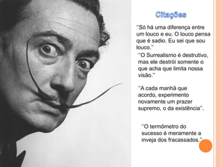 ‘’Só há uma diferença entre
um louco e eu. O louco pensa
que é sadio. Eu sei que sou
louco.’’
‘’O Surrealismo é destrutivo,
mas ele destrói somente o
que acha que limita nossa
visão.’’
‘’A cada manhã que
acordo, experimento
novamente um prazer
supremo, o da existência’’.
‘’O termômetro do
sucesso é meramente a
inveja dos fracassados.’’
 