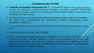  Previsão Constitucional: Artigo 58,§3º CRFB/88
 É um procedimento jurídico-constitucional, autônomo, com finalidade determinada e prazo
certo.
 Prazo: Geralmente 180 dias. Esse prazo é definido na sua criação, que pode ou não
continuar durante o recesso legislativo. Admite-se prorrogação por tantas vezes
quanto for necessário, devendo ser encerrada ao término da legislatura, mesmo
que não tenham sido concluídos os trabalhos, a CPI extingue-se. As prorrogações
não precisam ser por períodos iguais.
Considerações Iniciais
 Comissão de Inquérito Parlamentar-CPI: É o instrumento legado ao poder legislativo,
dotado da atribuição constitucional de investigar e fiscalizar eventuais desmandos
no aparelho estatal, atuando no controle da administração pública e na defesa dos
interesses da coletividade.
 Tal forma de forma de fiscalização institucional surgiu ainda na época do Império,
na forma das investigações em repartições públicas, promovidas pelas
assembleias legislativas.
 