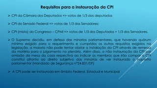 Requisitos para a instauração da CPI
 CPI do Senado Federal => votos de 1/3 dos Senadores;
 CPI (mista) do Congresso – CPMI => votos de 1/3 dos Deputados + 1/3 dos Senadores.
 CPI da Câmara dos Deputados => votos de 1/3 dos deputados
 O Supremo decidiu, em defesa das minorias parlamentares, que havendo quórum
mínimo exigido para o requerimento e cumpridos os outros requisitos exigidos na
legislação, a maioria não pode tentar obstar a instalação da CPI através de remessa
da matéria para o julgamento no plenário. Além disso, a não instauração da CPI por
omissão da mesa da casa respectiva ao indicar os membros que irão compor a CPI
constitui afronta ao direito subjetivo das minorias de ver instaurado o inquérito
parlamentar (Mandado de Segurança n°24.831/DF)
 A CPI pode ser instaurada em âmbito Federal, Estadual e Municipal
 