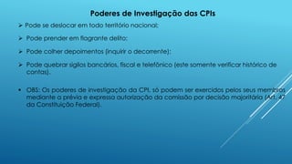Poderes de Investigação das CPIs
 Pode se deslocar em todo território nacional;
 Pode prender em flagrante delito;
 Pode colher depoimentos (inquirir o decorrente);
 Pode quebrar sigilos bancários, fiscal e telefônico (este somente verificar histórico de
contas).
 OBS: Os poderes de investigação da CPI, só podem ser exercidos pelos seus membros
mediante a prévia e expressa autorização da comissão por decisão majoritária (Art. 47
da Constituição Federal).
 