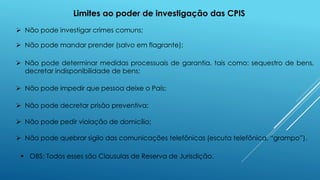 Limites ao poder de investigação das CPIS
 Não pode investigar crimes comuns;
 Não pode mandar prender (salvo em flagrante);
 Não pode determinar medidas processuais de garantia, tais como: sequestro de bens,
decretar indisponibilidade de bens;
 Não pode impedir que pessoa deixe o País;
 Não pode decretar prisão preventiva;
 Não pode pedir violação de domicílio;
 Não pode quebrar sigilo das comunicações telefônicas (escuta telefônica, “grampo”).
 OBS: Todos esses são Clausulas de Reserva de Jurisdição.
 