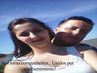 Nos torna companheiros.. Unidos por
esse sentimento!
 