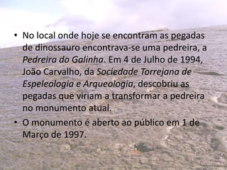 • No local onde hoje se encontram as pegadas
de dinossauro encontrava-se uma pedreira, a
Pedreira do Galinha. Em 4 de Julho de 1994,
João Carvalho, da Sociedade Torrejana de
Espeleologia e Arqueologia, descobriu as
pegadas que viriam a transformar a pedreira
no monumento atual.
• O monumento é aberto ao público em 1 de
Março de 1997.
 