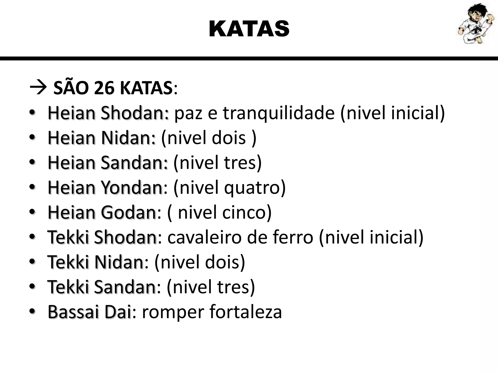 KATAS
 SÃO 26 KATAS:
• Heian Shodan: paz e tranquilidade (nivel inicial)
• Heian Nidan: (nivel dois )
• Heian Sandan: (nivel tres)
• Heian Yondan: (nivel quatro)
• Heian Godan: ( nivel cinco)
• Tekki Shodan: cavaleiro de ferro (nivel inicial)
• Tekki Nidan: (nivel dois)
• Tekki Sandan: (nivel tres)
• Bassai Dai: romper fortaleza
 