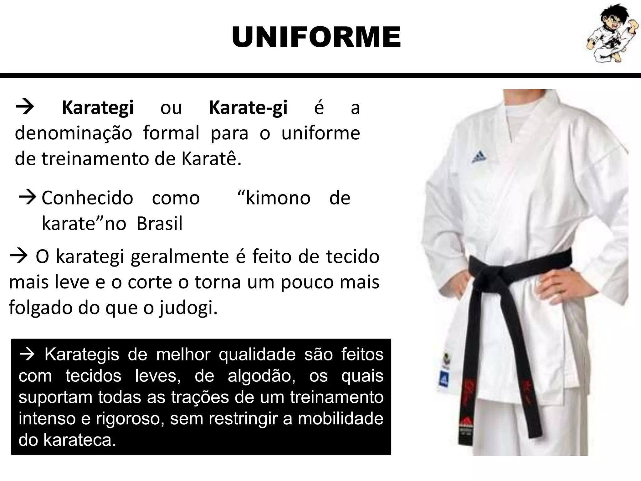 Conhecido como “kimono de
karate”no Brasil
UNIFORME
 Karategi ou Karate-gi é a
denominação formal para o uniforme
de treinamento de Karatê.
 O karategi geralmente é feito de tecido
mais leve e o corte o torna um pouco mais
folgado do que o judogi.
 Karategis de melhor qualidade são feitos
com tecidos leves, de algodão, os quais
suportam todas as trações de um treinamento
intenso e rigoroso, sem restringir a mobilidade
do karateca.
 